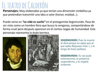 Personajes: Muy elaborados ya que tenían una dimensión simbólica ya
que pretendían transmitir una idea o valor (honor, maldad…).
Puede verse en “La vida es sueño” en el protagonista Segismundo. Pasa de
ser visto como un hombre-fiera que busca la venganza, comportándose de
forma cruel pero después aparecen en él ciertos rasgos de humanidad. Este
personaje representa la duda barroca.
SEGISMUNDO: Pues la muerte
te daré porque no sepas que sé
que sabes flaquezas mías. (...) te
tengo de hacer pedazos.
SEGISMUNDO: Tu voz pudo
enternecerme, tu presencia
suspenderme, y tu respeto
turbarme.

 