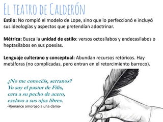 Estilo: No rompió el modelo de Lope, sino que lo perfeccionó e incluyó
sus ideologías y aspectos que pretendían adoctrinar.
Métrica: Busca la unidad de estilo: versos octosílabos y endecasílabos o
heptasílabos en sus poesías.

Lenguaje culterano y conceptual: Abundan recursos retóricos. Hay
metáforas (no complicadas, pero entran en el retorcimiento barroco).

¿No me conocéis, serranos?
Yo soy el pastor de Filis,
cera a su pecho de acero,
esclavo a sus ojos libres.
-Romance amoroso a una dama-

 