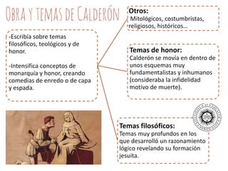 Otros:
Mitológicos, costumbristas,
religiosos, históricos…
-Escribía sobre temas
filosóficos, teológicos y de
honor.
-Intensifica conceptos de
monarquía y honor, creando
comedias de enredo o de capa
y espada.

Temas de honor:
Calderón se movía en dentro de
unos esquemas muy
fundamentalistas y inhumanos
(consideraba la infidelidad
motivo de muerte).

Temas filosóficos:
Temas muy profundos en los
que desarrolló un razonamiento
lógico revelando su formación
jesuita.

 