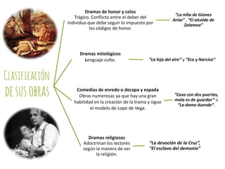 Dramas de honor y celos
Trágico. Conflicto entre el deber del
individuo que debe seguir lo impuesto por
los códigos de honor.

Dramas mitológicos
Lenguaje culto.

“La hija del aire” y “Eco y Narciso”.

Comedias de enredo o decapa y espada
Obras numerosas ya que hay una gran
habilidad en la creación de la trama y sigue
el modelo de Lope de Vega.

Dramas religiosos
Adoctrinan los lectores
según la manera de ver
la religión.

“La niña de Gómez
Arias” , “El alcalde de
Zalamea”

“Casa con dos puertas,
mala es de guardar” o
“La dama duende”.

“La devoción de la Cruz”,
“El esclavo del demonio”

 