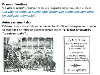 Dramas filosóficos
“La vida es sueño” . Calderón expresa su angustia metafísica sobre su idea:
“La vida es como un sueño, una ficción que puede desvanecerse

en cualquier momento”.

Autos sacramentales
Calderón mejor desarrolla su pensamiento filosófico y teológico, mostrando
su capacidad de reflexión y razonamiento lógico. “El teatro del mundo”,
“La vida es sueño” …

 