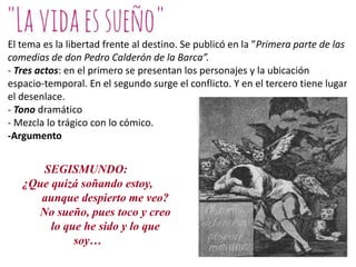 El tema es la libertad frente al destino. Se publicó en la ”Primera parte de las
comedias de don Pedro Calderón de la Barca”.
- Tres actos: en el primero se presentan los personajes y la ubicación
espacio-temporal. En el segundo surge el conflicto. Y en el tercero tiene lugar
el desenlace.
- Tono dramático
- Mezcla lo trágico con lo cómico.
-Argumento

SEGISMUNDO:
¿Que quizá soñando estoy,
aunque despierto me veo?
No sueño, pues toco y creo
lo que he sido y lo que
soy…

 