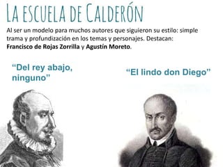 Al ser un modelo para muchos autores que siguieron su estilo: simple
trama y profundización en los temas y personajes. Destacan:
Francisco de Rojas Zorrilla y Agustín Moreto.

“Del rey abajo,
ninguno”

“El lindo don Diego”

 
