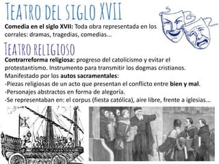 Comedia en el siglo XVII: Toda obra representada en los
corrales: dramas, tragedias, comedias...

Contrarreforma religiosa: progreso del catolicismo y evitar el
protestantismo. Instrumento para transmitir los dogmas cristianos.
Manifestado por los autos sacramentales:
-Piezas religiosas de un acto que presentan el conflicto entre bien y mal.
-Personajes abstractos en forma de alegoría.
-Se representaban en: el corpus (fiesta católica), aire libre, frente a iglesias...

 