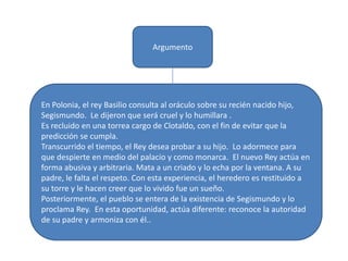 Argumento
En Polonia, el rey Basilio consulta al oráculo sobre su recién nacido hijo,
Segismundo. Le dijeron que será cruel y lo humillara .
Es recluido en una torrea cargo de Clotaldo, con el fin de evitar que la
predicción se cumpla.
Transcurrido el tiempo, el Rey desea probar a su hijo. Lo adormece para
que despierte en medio del palacio y como monarca. El nuevo Rey actúa en
forma abusiva y arbitraria. Mata a un criado y lo echa por la ventana. A su
padre, le falta el respeto. Con esta experiencia, el heredero es restituido a
su torre y le hacen creer que lo vivido fue un sueño.
Posteriormente, el pueblo se entera de la existencia de Segismundo y lo
proclama Rey. En esta oportunidad, actúa diferente: reconoce la autoridad
de su padre y armoniza con él..
 