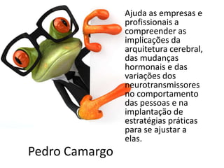 Pedro Camargo
Ajuda as empresas e
profissionais a
compreender as
implicações da
arquitetura cerebral,
das mudanças
hormonais e das
variações dos
neurotransmissores
no comportamento
das pessoas e na
implantação de
estratégias práticas
para se ajustar a
elas.
 