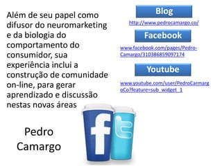 Pedro
Camargo
Além de seu papel como
difusor do neuromarketing
e da biologia do
comportamento do
consumidor, sua
experiência inclui a
construção de comunidade
on-line, para gerar
aprendizado e discussão
nestas novas áreas
http://www.pedrocamargo.co/
Blog
Facebook
Youtube
www.youtube.com/user/PedroCarmarg
oCo?feature=sub_widget_1
www.facebook.com/pages/Pedro-
Camargo/310386859097174
 