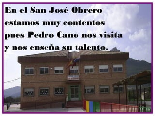 En el San José Obrero
estamos muy contentos
pues Pedro Cano nos visita
y nos enseña su talento.
 