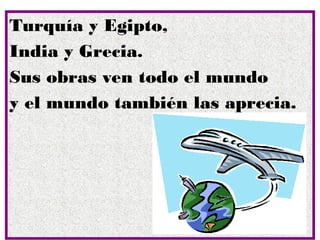 Turquía y Egipto,
India y Grecia.
Sus obras ven todo el mundo
y el mundo también las aprecia.
 