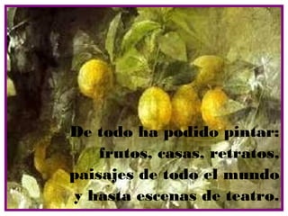 De todo ha podido pintar:
    frutos, casas, retratos,
paisajes de todo el mundo
y hasta escenas de teatro.
 