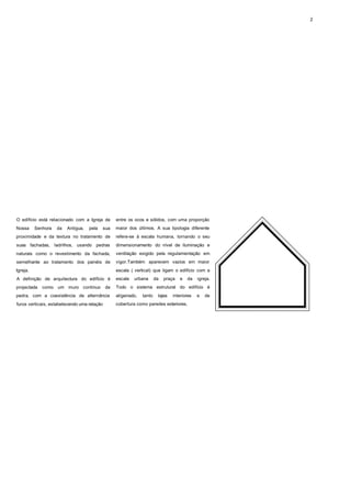 2




O edifício está relacionado com a Igreja de        entre os ocos e sólidos, com uma proporção
Nossa     Senhora    da   Antigua,   pela    sua   maior dos últimos. A sua tipologia diferente
proximidade e da textura no tratamento de          refere-se à escala humana, tornando o seu
suas fachadas,      ladrilhos, usando pedras       dimensionamento do nível de iluminação e
naturais como o revestimento da fachada,           ventilação exigido pela regulamentação em
semelhante ao tratamento dos painéis de            vigor.Também aparecem vazios em maior
Igreja.                                            escala ( vertical) que ligam o edifício com a
A definição de arquitectura do edifício é          escala   urbana       da   praça   e   da   igreja.
projectada   como um muro contínuo           de    Todo o sistema estrutural do edifício é
pedra, com a coexistência de alternância           aligeirado,   tanto    lajes   interiores   e   de
furos verticais, estabelecendo uma relação         cobertura como paredes exteriores.
 