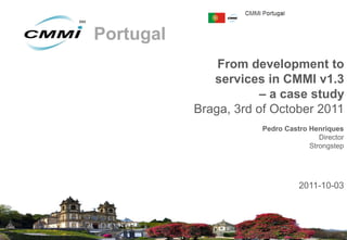 Portugal
               From development to
              services in CMMI v1.3
                       – a case study
           Braga, 3rd of October 2011
                      Pedro Castro Henriques
                                      Director
                                   Strongstep




                                2011-10-03




                                         0
 