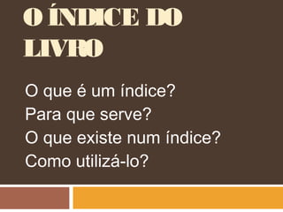 O ÍNDICE DO
LIVRO
O que é um índice?
Para que serve?
O que existe num índice?
Como utilizá-lo?
 