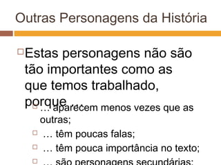 Outras Personagens da História
Estas personagens não são
tão importantes como as
que temos trabalhado,
porque … … aparecem menos vezes que as
outras;
 … têm poucas falas;
 … têm pouca importância no texto;

 