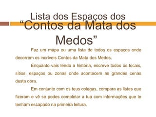 Lista dos Espaços dos
“Contos da Mata dos
Medos”
Faz um mapa ou uma lista de todos os espaços onde
decorrem os incríveis Contos da Mata dos Medos.
Enquanto vais lendo a história, escreve todos os locais,
sítios, espaços ou zonas onde acontecem as grandes cenas
desta obra.
Em conjunto com os teus colegas, compara as listas que
fizeram e vê se podes completar a tua com informações que te
tenham escapado na primeira leitura.
 