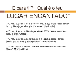 E para ti ? Qual é o teu
“LUGAR ENCANTADO”
-- “O meu lugar encanto é o café do meu avô, porque posso comer
tudo grátis e jogar bilhar grátis e setas.” (José Maia)
-- “O meu é a rua de Almada para fazer BTT a descer escadas e
tudo.” (Rafael Gracêz)
-- “O meu lugar encantado favorito é a pizzahut porque tem as
pizzas que eu mais gosto e gelados.” (João Ventura)
-- “O meu sítio é o cinema. Por mim ficava lá todos os dias a ver
filmes.” (Marcelo Silva)
 
