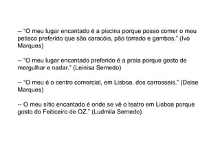 -- “O meu lugar encantado é a piscina porque posso comer o meu
petisco preferido que são caracóis, pão torrado e gambas.” (Ivo
Marques)
-- “O meu lugar encantado preferido é a praia porque gosto de
mergulhar e nadar.” (Leinisa Semedo)
-- “O meu é o centro comercial, em Lisboa, dos carrosseis.” (Deise
Marques)
-- O meu sítio encantado é onde se vê o teatro em Lisboa porque
gosto do Feiticeiro de OZ.” (Ludmila Semedo)
 