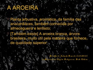 A AROEIRAA AROEIRA
 Planta arbustiva, aromática, da família dasPlanta arbustiva, aromática, da família das
anacardiáces, também conhecida poranacardiáces, também conhecida por
almecegueira e lentisco;almecegueira e lentisco;
 [Também existe] A aroeira branca, árvore[Também existe] A aroeira branca, árvore
brasileira, muito útil pela madeira que fornece,brasileira, muito útil pela madeira que fornece,
de qualidade superior;de qualidade superior;
Re co lha de Ludm ila Se m e do (1 2/1 /20 1 0 ),Re co lha de Ludm ila Se m e do (1 2/1 /20 1 0 ),
in Dicio nário da Líng ua Po rtug ue sa, Po rto Edito ra.in Dicio nário da Líng ua Po rtug ue sa, Po rto Edito ra.
 