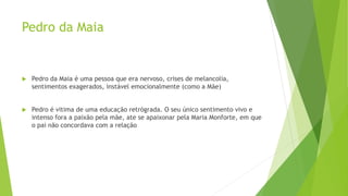 Pedro da Maia
 Pedro da Maia é uma pessoa que era nervoso, crises de melancolia,
sentimentos exagerados, instável emocionalmente (como a Mãe)
 Pedro é vitima de uma educação retrógrada. O seu único sentimento vivo e
intenso fora a paixão pela mãe, ate se apaixonar pela Maria Monforte, em que
o pai não concordava com a relação
 