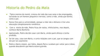Historia do Pedro da Maia
 Típico menino da mamã, cresceu de roda das suas saias e das empregadas,
tornando-se um homem pequeno e nervoso, como a mãe, ainda que bonito,
como o pai.
 Nunca fora para a universidade, porque a mãe não o deixara e tive uma
educação completamente romântica.
 Com a morte da mãe, Pedro ficou de rastos, infelicíssimo, mas depois,
conhece Maria Monforte.
 Apaixonado, Pedro decide casar com Maria, ainda quem Afonso o tenha
proibido.
 Sai de casa, casa com Maria, e corta relações com o pai, que se zangou com
ele por tal casamento
 Pedro e Maria viajam, por Itália, depois Paris e acabam por voltar para Lisboa,
quando descobrem que Maria estava grávida.
 