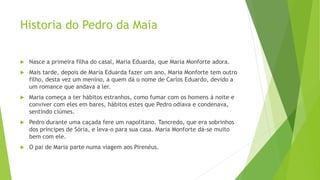 Historia do Pedro da Maia
 Nasce a primeira filha do casal, Maria Eduarda, que Maria Monforte adora.
 Mais tarde, depois de Maria Eduarda fazer um ano, Maria Monforte tem outro
filho, desta vez um menino, a quem dá o nome de Carlos Eduardo, devido a
um romance que andava a ler.
 Maria começa a ter hábitos estranhos, como fumar com os homens á noite e
conviver com eles em bares, hábitos estes que Pedro odiava e condenava,
sentindo ciúmes.
 Pedro durante uma caçada fere um napolitano. Tancredo, que era sobrinhos
dos príncipes de Sória, e leva-o para sua casa. Maria Monforte dá-se muito
bem com ele.
 O pai de Maria parte numa viagem aos Pirenéus.
 