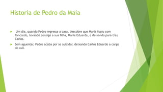Historia de Pedro da Maia
 Um dia, quando Pedro regressa a casa, descobre que Maria fugiu com
Tancredo, levando consigo a sua filha, Maria Eduarda, e deixando para trás
Carlos.
 Sem aguentar, Pedro acaba por se suicidar, deixando Carlos Eduardo a cargo
do avô.
 