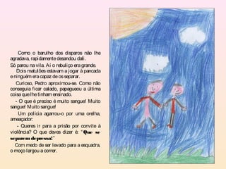 Como o barulho dos disparos não lhe
agradava, rapidamente desandou dali.
Só parou na vila. Aí o rebuliço era grande.
   Dois matulões estavam a jogar à pancada
e ninguém era capaz de os separar.
   Curioso, Pedro aproximou-se. Como não
conseguia ficar calado, papagueou a última
coisa que lhe tinham ensinado.
   - O que é preciso é muito sangue! Muito
sangue! Muito sangue!
     Um polícia agarrou-o por uma orelha,
ameaçador:
    - Queres ir para a prisão por convite à
violência? O que deves dizer é: “ Que se
separem depressa!”
  Com medo de ser levado para a esquadra,
o moço largou a correr.
 