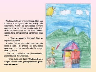 No largo tudo era finalmente paz. Os sinos
tocavam e da igreja saía um cortejo de
casamento. Como os convidados vinham
cumprimentar os noivos, ele não quis ficar
atrás. Aproximou-se do parzinho recém-
casado, feliz por apresentar também os seus
votos.
     - “ Que se separem depressa! Que se
separem depressa!”
  A noiva, furiosa, atirou-lhe com o ramo de
rosas à cara. Foi preciso os convidados
agarrarem o noivo para ele não lhe pregar
duas bofetadas.
    Um dos convidados, que já o conhecia,
pretendeu dar-lhe uma lição.
   - Para a outra vez dizes: “ Muitos destes
é que fazem falta, principalmente para
a gente nova.”
 