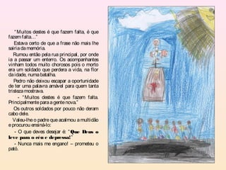 “ Muitos destes é que fazem falta, é que
fazem falta…”
   Estava certo de que a frase não mais lhe
sairia da memória.
   Rumou então pela rua principal, por onde
ia a passar um enterro. Os acompanhantes
vinham todos muito chorosos pois o morto
era um soldado que perdera a vida, na flor
da idade, numa batalha.
   Pedro não deixou escapar a oportunidade
de ter uma palavra amável para quem tanta
tristeza mostrava.
      - “ Muitos destes é que fazem falta.
Principalmente para a gente nova.”
   Os outros soldados por pouco não deram
cabo dele.
   Valeu-lhe o padre que acalmou a multidão
e procurou ensiná-lo:
    - O que deves desejar é: “ Que Deus o
leve para o céu e depressa!”
    - Nunca mais me engano! – prometeu o
pató.
 