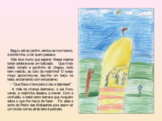 Seguiu até ao jardim, sentou-se num banco,
à sombrinha, a ver quem passava.
   Não teve muito que esperar. Nessa mesma
tarde celebrava-se um batizado. Que lindo
bebé, corado e gordinho ali chegou, todo
bem vestido, ao colo da madrinha! O nosso
moço aproximou-se, deu-lhe um beijo na
testa, exclamando com entusiasmo:
  - “ Que Deus o leve para o céu e depressa!”
    A mãe da criança desmaiou, o pai ficou
verde, a madrinha desatou a tremer. Com a
confusão, o bebé tanto berrava que ninguém
sabia o que lhe havia de fazer. Foi essa a
sorte de Pedro das Malasartes pois assim só
um miúdo correu atrás dele à pedrada.
 