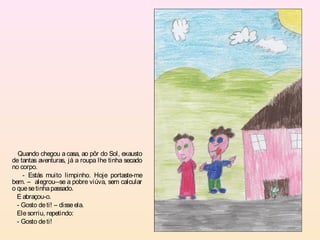 Quando chegou a casa, ao pôr do Sol, exausto
de tantas aventuras, já a roupa lhe tinha secado
no corpo.
    - Estás muito limpinho. Hoje portaste-me
bem. – alegrou--se a pobre viúva, sem calcular
o que se tinha passado.
  E abraçou-o.
  - Gosto de ti! – disse ela.
  Ele sorriu, repetindo:
  - Gosto de ti!
 
 
