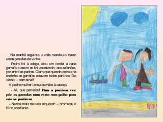 Na manhã seguinte, a mãe mandou-o trazer
umas garrafas de vinho.
     Pedro foi à adega, atou um cordel a cada
garrafa e assim as foi arrastando, aos safanões,
por entre as pedras. Claro que quando entrou na
cozinha as garrafas estavam todas partidas. Do
vinho… nem sinal!
  A podre mulher levou as mãos à cabeça.
    - Ai, que parvoíce! P ara a próxima vez
põe as garrafas num cesto com palha para
não se partirem.
   - Nunca mais me vou esquecer! – prometeu o
filho obediente.
 