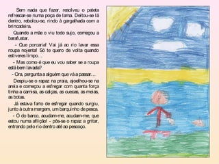 Sem nada que fazer, resolveu o pateta
refrescar-se numa poça de lama. Deitou-se lá
dentro, rebolou-se, rindo à gargalhada com a
brincadeira.
   Quando a mãe o viu todo sujo, começou a
barafustar.
     - Que porcaria! Vai já ao rio lavar essa
roupa nojenta! Só te quero de volta quando
estiveres limpo…
   - Mas como é que eu vou saber se a roupa
está bem lavada?
  - Ora, pergunta a alguém que vá a passar…
   Despiu-se o rapaz na praia, ajoelhou-se na
areia e começou a esfregar com quanta força
tinha a camisa, as calças, as cuecas, as meias,
as botas.
    Já estava farto de esfregar quando surgiu,
junto à outra margem, um barquinho de pesca.
   - Ó do barco, acudam-me, acudam-me, que
estou numa aflição! - pôs-se o rapaz a gritar,
entrando pelo rio dentro até ao pescoço.
 