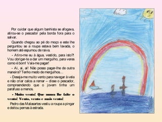 Por cuidar que algum banhista se afogava,
atirou-se o pescador pela borda fora para o
salvar.
   Quando chegou ao pé do moço e este lhe
perguntou se a roupa estava bem lavada, o
homem até espumou de raiva.
    - Atiro-me eu à água, vestido, para isto?!
Vou obrigar-te a dar um mergulho, para veres
como é bom! Vais-me pagar!
    - Ai, ai, ai! Não posso pagar-lhe de outra
maneira? Tenho medo de mergulhos…
  - Deseja-me muito vento para navegar à vela
e não criar calos a remar – disse o pescador,
compreendendo que o jovem tinha um
parafuso a menos.
    -M  uito vento! Que nunca lhe falte o
vento! Vento, vento e mais vento!
  Pedro das Malasartes vestiu a roupa a pingar
e deitou pernas à estrada.
 