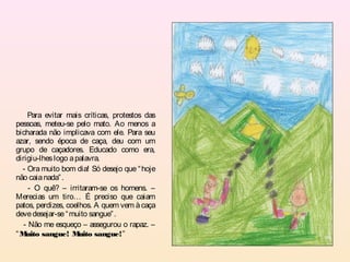 Para evitar mais críticas, protestos das
pessoas, meteu-se pelo mato. Ao menos a
bicharada não implicava com ele. Para seu
azar, sendo época de caça, deu com um
grupo de caçadores. Educado como era,
dirigiu-lhes logo a palavra.
  - Ora muito bom dia! Só desejo que “ hoje
não caia nada” .
     - O quê? – irritaram-se os homens. –
Merecias um tiro… É preciso que caiam
patos, perdizes, coelhos. A quem vem à caça
deve desejar-se “ muito sangue” .
   - Não me esqueço – assegurou o rapaz. –
“M  uito sangue! M   uito sangue!”
 