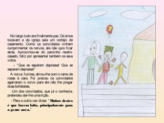 No largo tudo era finalmente paz. Os sinos
tocavam e da igreja saía um cortejo de
casamento. Como os convidados vinham
cumprimentar os noivos, ele não quis ficar
atrás. Aproximou-se do parzinho recém-
casado, feliz por apresentar também os seus
votos.
     - “ Que se separem depressa! Que se
separem depressa!”
  A noiva, furiosa, atirou-lhe com o ramo de
rosas à cara. Foi preciso os convidados
agarrarem o noivo para ele não lhe pregar
duas bofetadas.
    Um dos convidados, que já o conhecia,
pretendeu dar-lhe uma lição.
   - Para a outra vez dizes: “ Muitos destes
é que fazem falta, principalmente para
a gente nova.”
 