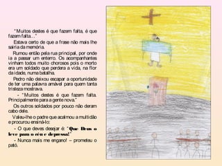 “ Muitos destes é que fazem falta, é que
fazem falta…”
   Estava certo de que a frase não mais lhe
sairia da memória.
   Rumou então pela rua principal, por onde
ia a passar um enterro. Os acompanhantes
vinham todos muito chorosos pois o morto
era um soldado que perdera a vida, na flor
da idade, numa batalha.
   Pedro não deixou escapar a oportunidade
de ter uma palavra amável para quem tanta
tristeza mostrava.
      - “ Muitos destes é que fazem falta.
Principalmente para a gente nova.”
   Os outros soldados por pouco não deram
cabo dele.
   Valeu-lhe o padre que acalmou a multidão
e procurou ensiná-lo:
    - O que deves desejar é: “ Que Deus o
leve para o céu e depressa!”
    - Nunca mais me engano! – prometeu o
pató.
 