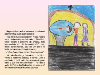 Seguiu até ao jardim, sentou-se num banco,
à sombrinha, a ver quem passava.
   Não teve muito que esperar. Nessa mesma
tarde celebrava-se um batizado. Que lindo
bebé, corado e gordinho ali chegou, todo
bem vestido, ao colo da madrinha! O nosso
moço aproximou-se, deu-lhe um beijo na
testa, exclamando com entusiasmo:
  - “ Que Deus o leve para o céu e depressa!”
    A mãe da criança desmaiou, o pai ficou
verde, a madrinha desatou a tremer. Com a
confusão, o bebé tanto berrava que ninguém
sabia o que lhe havia de fazer. Foi essa a
sorte de Pedro das Malasartes pois assim só
um miúdo correu atrás dele à pedrada.
 