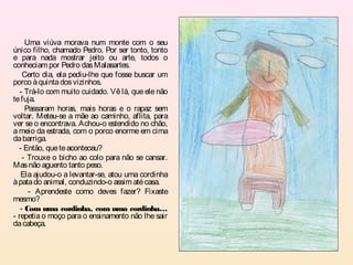 Uma viúva morava num monte com o seu
único filho, chamado Pedro. Por ser tonto, tonto
e para nada mostrar jeito ou arte, todos o
conheciam por Pedro das Malasartes.
    Certo dia, ela pediu-lhe que fosse buscar um
porco à quinta dos vizinhos.
   - Trá-lo com muito cuidado. Vê lá, que ele não
te fuja.
     Passaram horas, mais horas e o rapaz sem
voltar. Meteu-se a mãe ao caminho, aflita, para
ver se o encontrava. Achou-o estendido no chão,
a meio da estrada, com o porco enorme em cima
da barriga.
  - Então, que te aconteceu?
    - Trouxe o bicho ao colo para não se cansar.
Mas não aguento tanto peso.
   Ela ajudou-o a levantar-se, atou uma cordinha
à pata do animal, conduzindo-o assim até casa.
      - Aprendeste como deves fazer? Fixaste
mesmo?
   - Com uma cordinha, com uma cordinha…
- repetia o moço para o ensinamento não lhe sair
da cabeça.
 
 