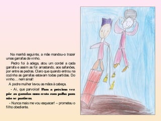 Na manhã seguinte, a mãe mandou-o trazer
umas garrafas de vinho.
     Pedro foi à adega, atou um cordel a cada
garrafa e assim as foi arrastando, aos safanões,
por entre as pedras. Claro que quando entrou na
cozinha as garrafas estavam todas partidas. Do
vinho… nem sinal!
  A podre mulher levou as mãos à cabeça.
    - Ai, que parvoíce! P ara a próxima vez
põe as garrafas num cesto com palha para
não se partirem.
   - Nunca mais me vou esquecer! – prometeu o
filho obediente.
 