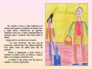 De manhã à noite a mãe trabalhava na
costura para ganhar o sustento de ambos mas,
a dada altura, faltaram-lhe as agulhas.
Prestável como era, o rapaz imediatamente se
ofereceu para ir comprar meia dúzia delas à
aldeia.
  Dessa vez foi num pé e veio no outro.
     - Fiz tudo direitinho, não tem que se
preocupar, querida mãe. Aqui estão as agulhas
num cesto cheio de palha para não se
partirem.
     Perdeu a desgraçada a tarde inteira a
remexer na palha, picou os dedos e, mesmo
assim, só conseguiu encontrar uma.
   - O melhor é não contar com ele para os
recados – concluiu desiludida.
 