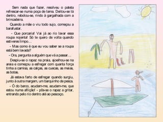Sem nada que fazer, resolveu o pateta
refrescar-se numa poça de lama. Deitou-se lá
dentro, rebolou-se, rindo à gargalhada com a
brincadeira.
   Quando a mãe o viu todo sujo, começou a
barafustar.
     - Que porcaria! Vai já ao rio lavar essa
roupa nojenta! Só te quero de volta quando
estiveres limpo…
   - Mas como é que eu vou saber se a roupa
está bem lavada?
  - Ora, pergunta a alguém que vá a passar…
   Despiu-se o rapaz na praia, ajoelhou-se na
areia e começou a esfregar com quanta força
tinha a camisa, as calças, as cuecas, as meias,
as botas.
    Já estava farto de esfregar quando surgiu,
junto à outra margem, um barquinho de pesca.
   - Ó do barco, acudam-me, acudam-me, que
estou numa aflição! - pôs-se o rapaz a gritar,
entrando pelo rio dentro até ao pescoço.
 