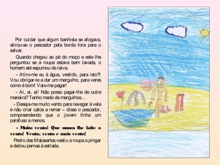 Por cuidar que algum banhista se afogava,
atirou-se o pescador pela borda fora para o
salvar.
   Quando chegou ao pé do moço e este lhe
perguntou se a roupa estava bem lavada, o
homem até espumou de raiva.
    - Atiro-me eu à água, vestido, para isto?!
Vou obrigar-te a dar um mergulho, para veres
como é bom! Vais-me pagar!
    - Ai, ai, ai! Não posso pagar-lhe de outra
maneira? Tenho medo de mergulhos…
  - Deseja-me muito vento para navegar à vela
e não criar calos a remar – disse o pescador,
compreendendo que o jovem tinha um
parafuso a menos.
    -M  uito vento! Que nunca lhe falte o
vento! Vento, vento e mais vento!
  Pedro das Malasartes vestiu a roupa a pingar
e deitou pernas à estrada.
 