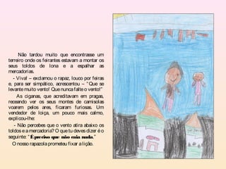 Não tardou muito que encontrasse um
terreiro onde os feirantes estavam a montar os
seus toldos de lona e a espalhar as
mercadorias.
   - Viva! – exclamou o rapaz, louco por feiras
e, para ser simpático, acrescentou – “ Que se
levante muito vento! Que nunca falte o vento!”
     As ciganas, que acreditavam em pragas,
receando ver os seus montes de camisolas
voarem pelos ares, ficaram furiosas. Um
vendedor de loiça, um pouco mais calmo,
explicou-lhe:
    - Não percebes que o vento atira abaixo os
toldos e a mercadoria? O que tu deves dizer é o
seguinte: “ É preciso que não caia nada.”
  O nosso rapazola prometeu fixar a lição.
 