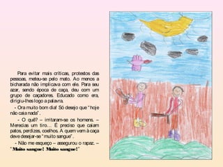 Para evitar mais críticas, protestos das
pessoas, meteu-se pelo mato. Ao menos a
bicharada não implicava com ele. Para seu
azar, sendo época de caça, deu com um
grupo de caçadores. Educado como era,
dirigiu-lhes logo a palavra.
  - Ora muito bom dia! Só desejo que “ hoje
não caia nada” .
     - O quê? – irritaram-se os homens. –
Merecias um tiro… É preciso que caiam
patos, perdizes, coelhos. A quem vem à caça
deve desejar-se “ muito sangue” .
   - Não me esqueço – assegurou o rapaz. –
“M  uito sangue! M   uito sangue!”
 