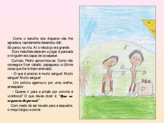 Como o barulho dos disparos não lhe
agradava, rapidamente desandou dali.
Só parou na vila. Aí o rebuliço era grande.
   Dois matulões estavam a jogar à pancada
e ninguém era capaz de os separar.
   Curioso, Pedro aproximou-se. Como não
conseguia ficar calado, papagueou a última
coisa que lhe tinham ensinado.
   - O que é preciso é muito sangue! Muito
sangue! Muito sangue!
     Um polícia agarrou-o por uma orelha,
ameaçador:
    - Queres ir para a prisão por convite à
violência? O que deves dizer é: “ Que se
separem depressa!”
  Com medo de ser levado para a esquadra,
o moço largou a correr.
 