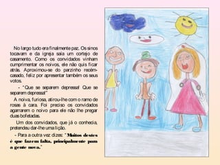 No largo tudo era finalmente paz. Os sinos
tocavam e da igreja saía um cortejo de
casamento. Como os convidados vinham
cumprimentar os noivos, ele não quis ficar
atrás. Aproximou-se do parzinho recém-
casado, feliz por apresentar também os seus
votos.
     - “ Que se separem depressa! Que se
separem depressa!”
  A noiva, furiosa, atirou-lhe com o ramo de
rosas à cara. Foi preciso os convidados
agarrarem o noivo para ele não lhe pregar
duas bofetadas.
    Um dos convidados, que já o conhecia,
pretendeu dar-lhe uma lição.
   - Para a outra vez dizes: “ Muitos destes
é que fazem falta, principalmente para
a gente nova.”
 