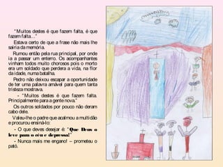 “ Muitos destes é que fazem falta, é que
fazem falta…”
   Estava certo de que a frase não mais lhe
sairia da memória.
   Rumou então pela rua principal, por onde
ia a passar um enterro. Os acompanhantes
vinham todos muito chorosos pois o morto
era um soldado que perdera a vida, na flor
da idade, numa batalha.
   Pedro não deixou escapar a oportunidade
de ter uma palavra amável para quem tanta
tristeza mostrava.
      - “ Muitos destes é que fazem falta.
Principalmente para a gente nova.”
   Os outros soldados por pouco não deram
cabo dele.
   Valeu-lhe o padre que acalmou a multidão
e procurou ensiná-lo:
    - O que deves desejar é: “ Que Deus o
leve para o céu e depressa!”
    - Nunca mais me engano! – prometeu o
pató.
 