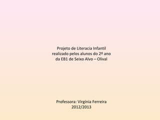 Projeto de Literacia Infantil
realizado pelos alunos do 2º ano
  da EB1 de Seixo Alvo – Olival



                 
                 
                 
                 
  Professora: Virgínia Ferreira
          2012/2013
                 
 