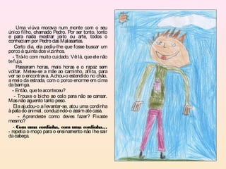 Uma viúva morava num monte com o seu
único filho, chamado Pedro. Por ser tonto, tonto
e para nada mostrar jeito ou arte, todos o
conheciam por Pedro das Malasartes.
    Certo dia, ela pediu-lhe que fosse buscar um
porco à quinta dos vizinhos.
   - Trá-lo com muito cuidado. Vê lá, que ele não
te fuja.
     Passaram horas, mais horas e o rapaz sem
voltar. Meteu-se a mãe ao caminho, aflita, para
ver se o encontrava. Achou-o estendido no chão,
a meio da estrada, com o porco enorme em cima
da barriga.
  - Então, que te aconteceu?
    - Trouxe o bicho ao colo para não se cansar.
Mas não aguento tanto peso.
   Ela ajudou-o a levantar-se, atou uma cordinha
à pata do animal, conduzindo-o assim até casa.
      - Aprendeste como deves fazer? Fixaste
mesmo?
   - Com uma cordinha, com uma cordinha…
- repetia o moço para o ensinamento não lhe sair
da cabeça.
 
 